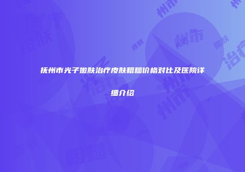 抚州市光子嫩肤治疗皮肤粗糙价格对比及医院详细介绍