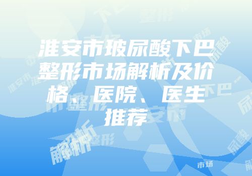 淮安市玻尿酸下巴整形市场解析及价格、医院、医生推荐
