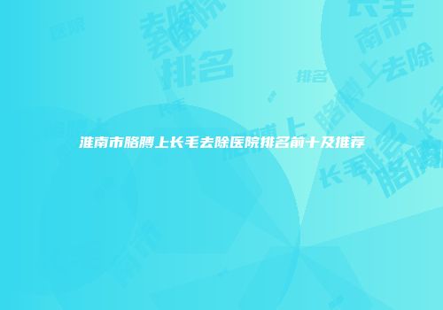 淮南市胳膊上长毛去除医院排名前十及推荐