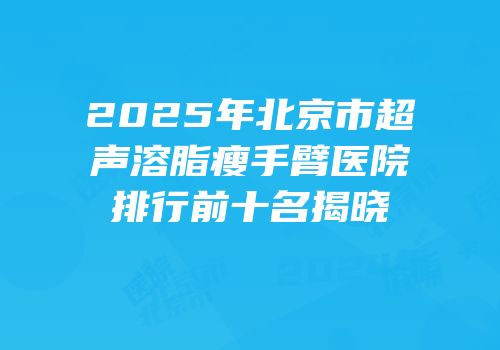 2025年北京市超声溶脂瘦手臂医院排行前十名揭晓