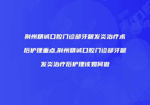 荆州精诚口腔门诊部牙龈发炎治疗术后护理重点,荆州精诚口腔门诊部牙龈发炎治疗后护理该如何做