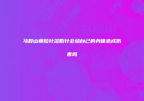 马鞍山瘦脸针溶脂针会给自己的身体造成伤害吗