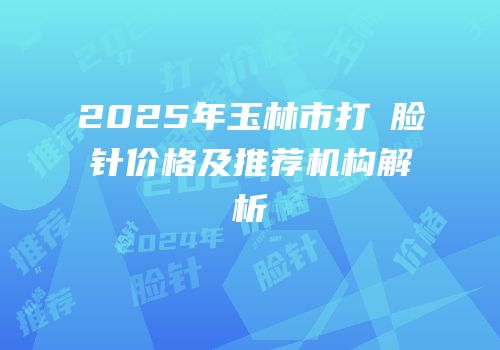 2025年玉林市打廋脸针价格及推荐机构解析