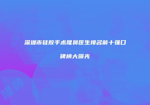 深圳市硅胶手术隆鼻医生排名前十强口碑榜大曝光