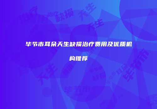 毕节市耳朵天生缺损治疗费用及优质机构推荐