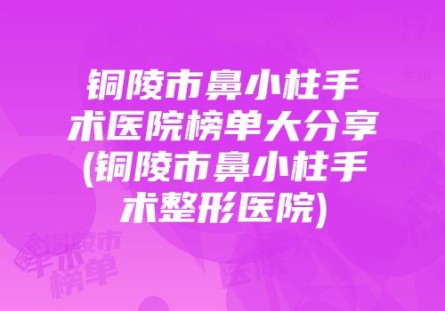 铜陵市鼻小柱手术医院榜单大分享(铜陵市鼻小柱手术整形医院)