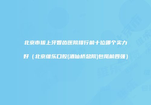 北京市拔上牙智齿医院排行前十位哪个实力好（北京维乐口腔(酒仙桥总院)包揽前四强）
