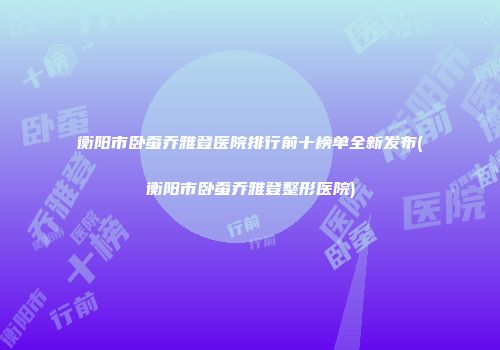 衡阳市卧蚕乔雅登医院排行前十榜单全新发布(衡阳市卧蚕乔雅登整形医院)