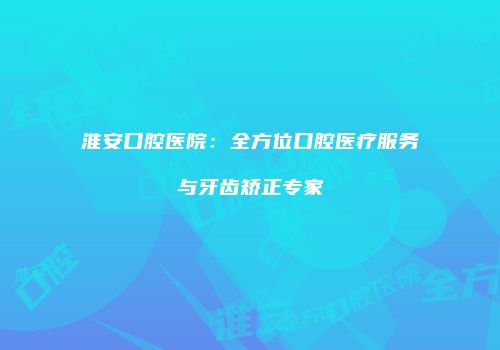 淮安口腔医院：全方位口腔医疗服务与牙齿矫正专家