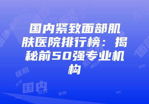 国内紧致面部肌肤医院排行榜：揭秘前50强专业机构