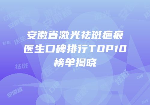 安徽省激光祛斑疤痕医生口碑排行TOP10榜单揭晓