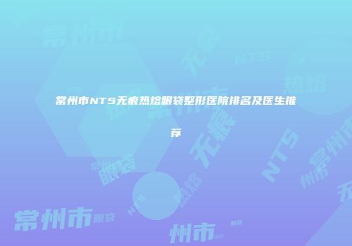 常州市NTS无痕热熔眼袋整形医院排名及医生推荐