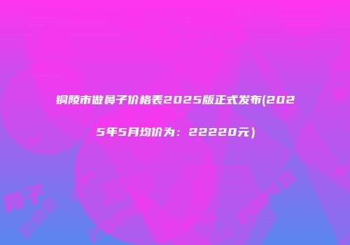铜陵市做鼻子价格表2025版正式发布(2025年5月均价为：22220元）