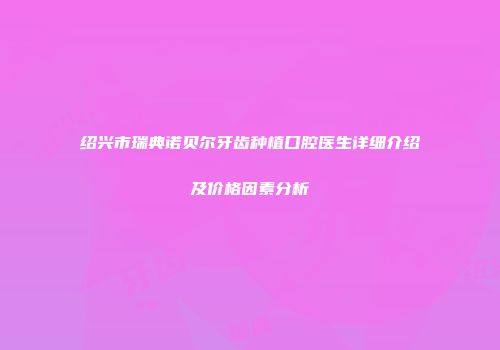 绍兴市瑞典诺贝尔牙齿种植口腔医生详细介绍及价格因素分析
