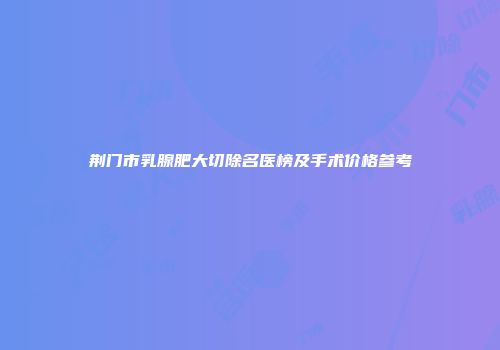 荆门市乳腺肥大切除名医榜及手术价格参考
