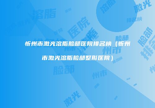 忻州市激光溶脂脸部医院排名榜（忻州市激光溶脂脸部整形医院）