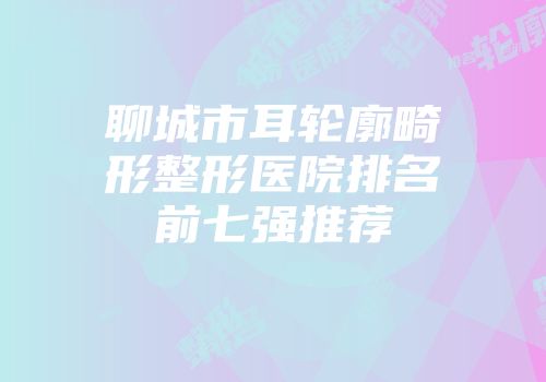 聊城市耳轮廓畸形整形医院排名前七强推荐