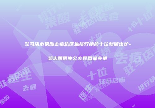 驻马店市果酸去痘坑医生排行榜前十位新版出炉-邹志明医生公办民营都夸赞