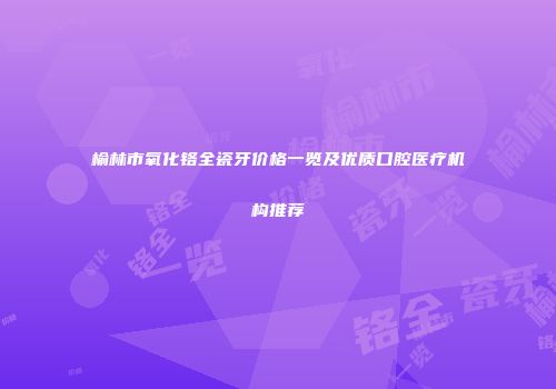 榆林市氧化铬全瓷牙价格一览及优质口腔医疗机构推荐