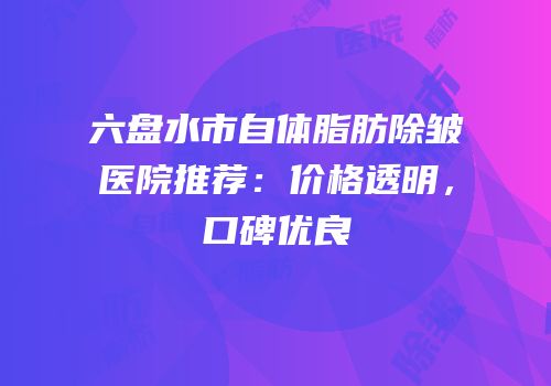 六盘水市自体脂肪除皱医院推荐：价格透明，口碑优良