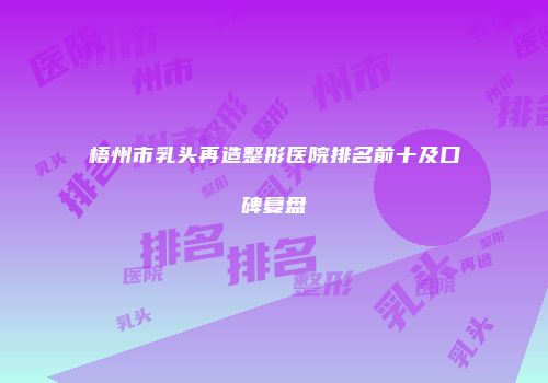 梧州市乳头再造整形医院排名前十及口碑复盘