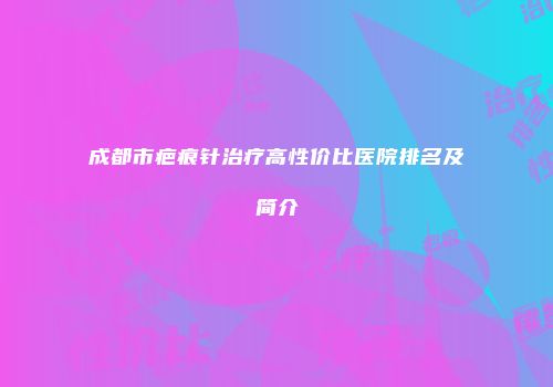 成都市疤痕针治疗高性价比医院排名及简介