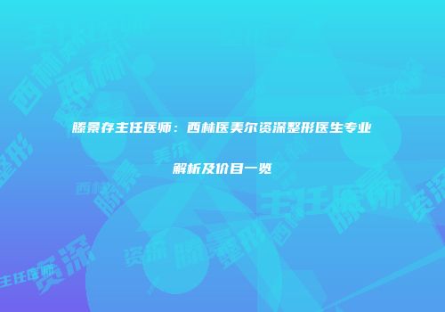 滕景存主任医师：西林医美尔资深整形医生专业解析及价目一览