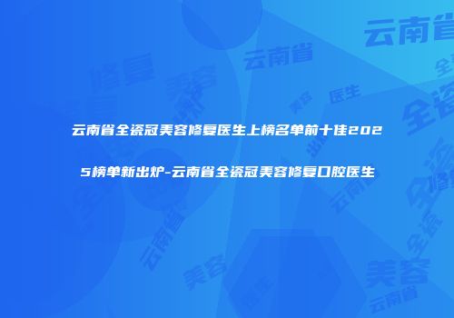 云南省全瓷冠美容修复医生上榜名单前十佳2025榜单新出炉-云南省全瓷冠美容修复口腔医生