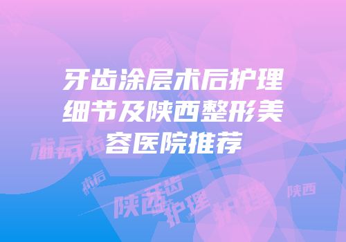 牙齿涂层术后护理细节及陕西整形美容医院推荐