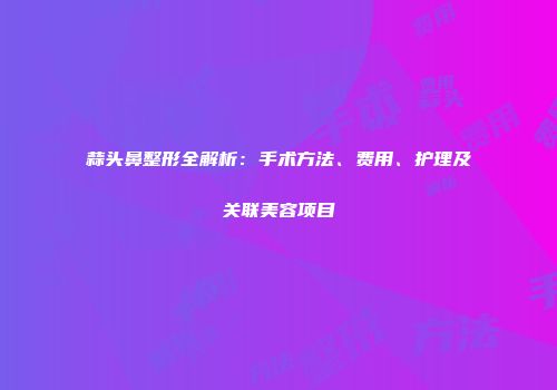 蒜头鼻整形全解析：手术方法、费用、护理及关联美容项目