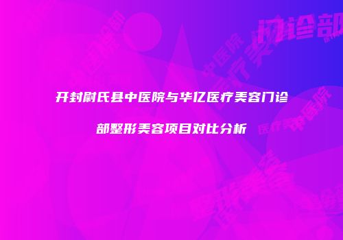 开封尉氏县中医院与华亿医疗美容门诊部整形美容项目对比分析