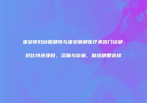 淮安市妇幼保健院与淮安丽都医疗美容门诊部：对比特色项目、资质与价格，助您明智选择
