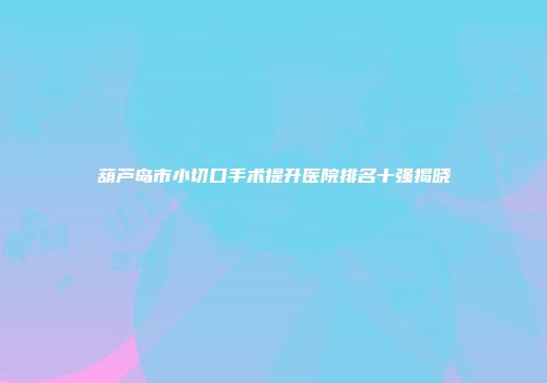 葫芦岛市小切口手术提升医院排名十强揭晓
