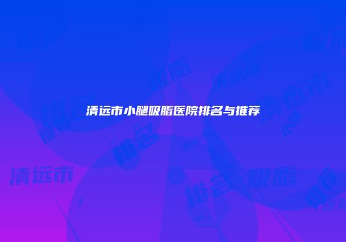 清远市小腿吸脂医院排名与推荐