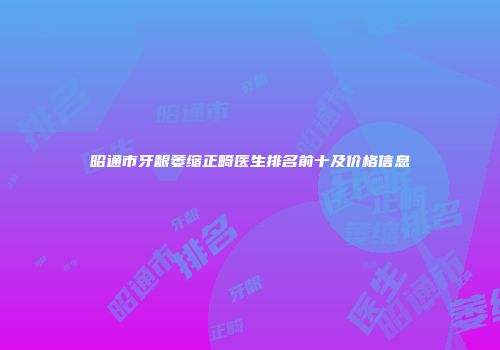 昭通市牙龈萎缩正畸医生排名前十及价格信息