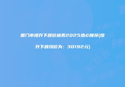 厦门市提升下颌价格表2025热心推荐(提升下颌均价为：30192元)