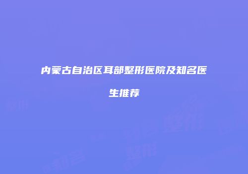 内蒙古自治区耳部整形医院及知名医生推荐