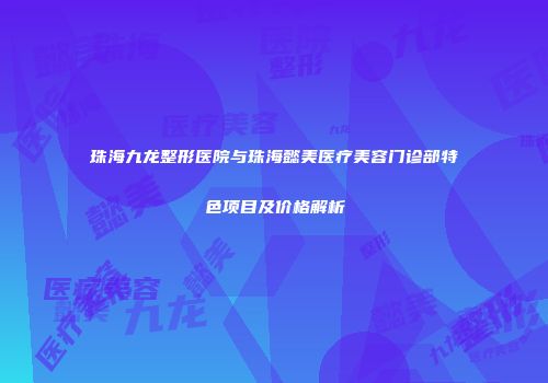珠海九龙整形医院与珠海懿美医疗美容门诊部特色项目及价格解析