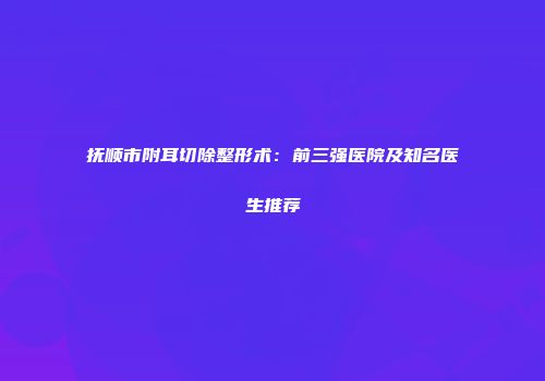 抚顺市附耳切除整形术：前三强医院及知名医生推荐