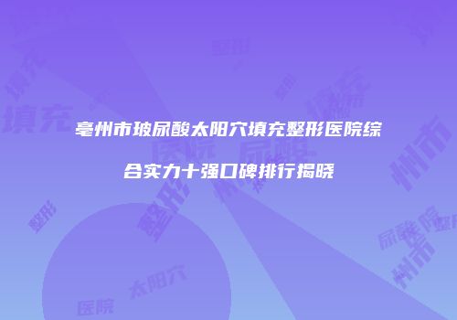 亳州市玻尿酸太阳穴填充整形医院综合实力十强口碑排行揭晓