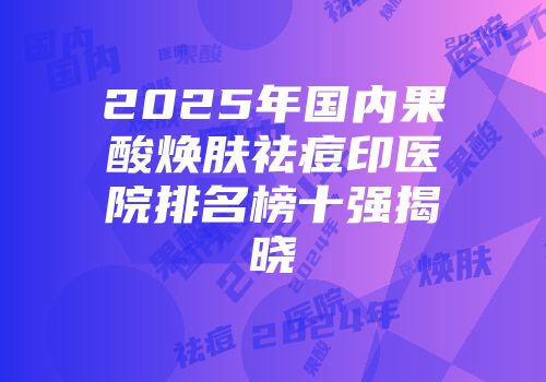 2025年国内果酸焕肤祛痘印医院排名榜十强揭晓