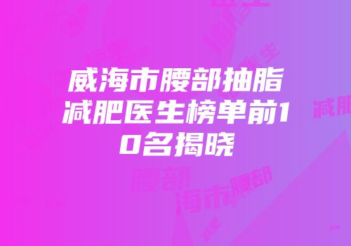 威海市腰部抽脂减肥医生榜单前10名揭晓