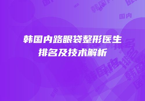 韩国内路眼袋整形医生排名及技术解析