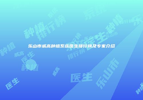 乐山市威高种植系统医生排行榜及专家介绍