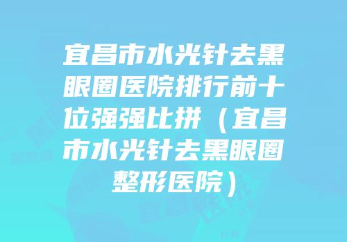 宜昌市水光针去黑眼圈医院排行前十位强强比拼（宜昌市水光针去黑眼圈整形医院）