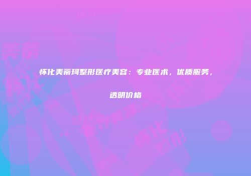 怀化美蒂珂整形医疗美容：专业医术，优质服务，透明价格