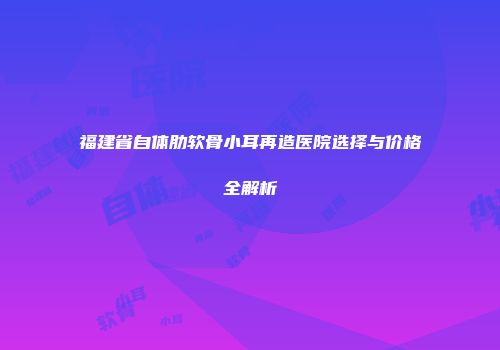 福建省自体肋软骨小耳再造医院选择与价格全解析