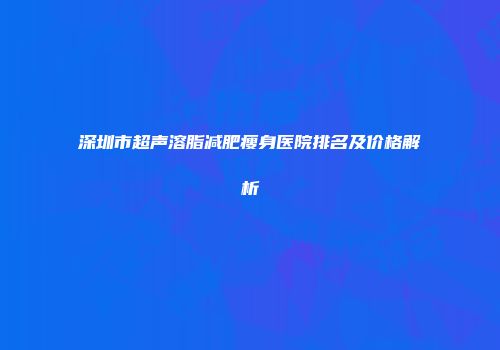 深圳市超声溶脂减肥瘦身医院排名及价格解析