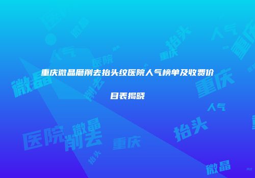 重庆微晶磨削去抬头纹医院人气榜单及收费价目表揭晓