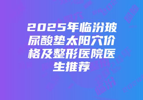 2025年临汾玻尿酸垫太阳穴价格及整形医院医生推荐